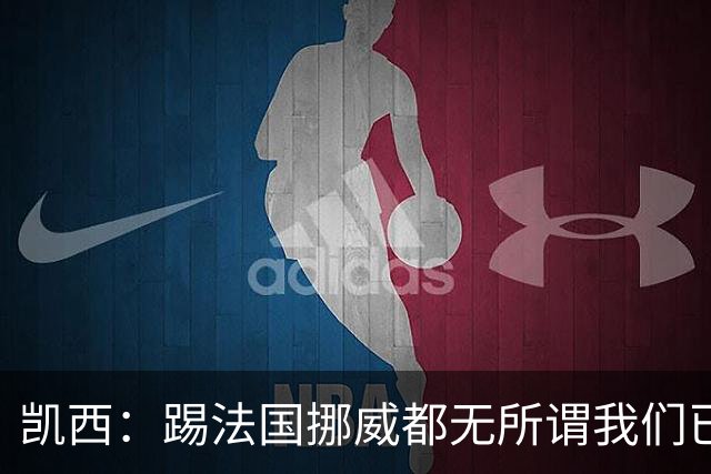 凯西：踢法国挪威都无所谓我们已创造历史 加盟尤文？签我很划算