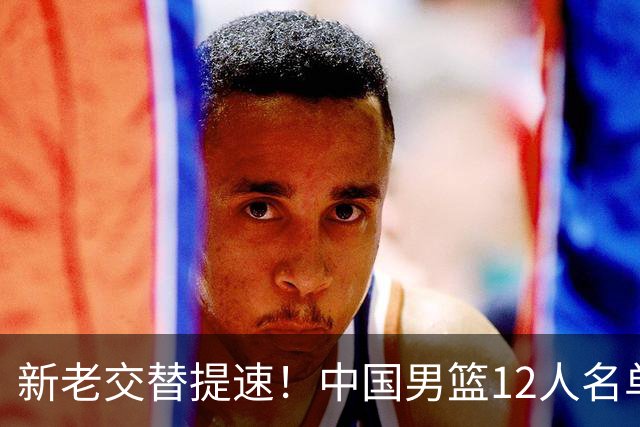 新老交替提速！中国男篮12人名单出炉，王俊杰杨瀚森领衔 徐昕首秀